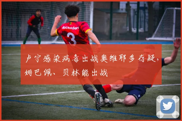 卢宁感染病毒出战奥维耶多存疑，姆巴佩、贝林能出战