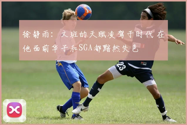 徐静雨：文班的天赋凌驾于时代 在他面前华子和SGA都黯然失色